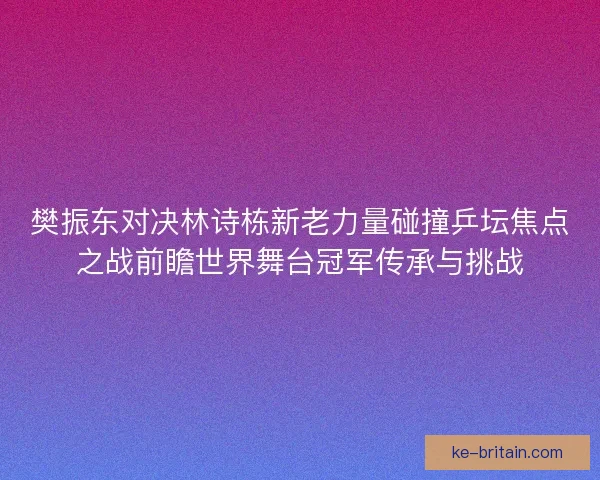 樊振东对决林诗栋新老力量碰撞乒坛焦点之战前瞻世界舞台冠军传承与挑战
