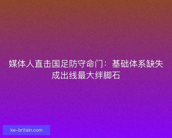 媒体人直击国足防守命门：基础体系缺失成出线最大绊脚石