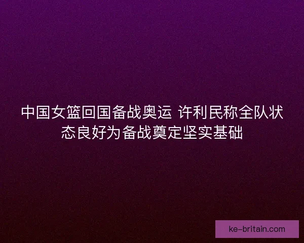 中国女篮回国备战奥运 许利民称全队状态良好为备战奠定坚实基础